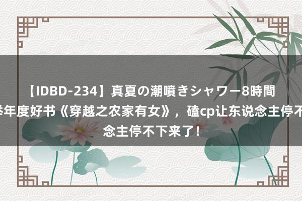 【IDBD-234】真夏の潮噴きシャワー8時間 特殊保举年度好书《穿越之农家有女》，磕cp让东说念主停不下来了！