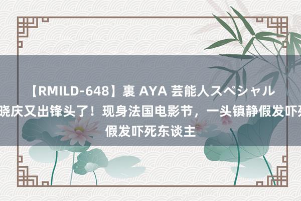 【RMILD-648】裏 AYA 芸能人スペシャル 74岁刘晓庆又出锋头了！现身法国电影节，一头镇静假发吓死东谈主