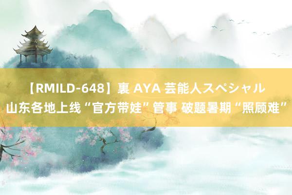 【RMILD-648】裏 AYA 芸能人スペシャル 山东各地上线“官方带娃”管事 破题暑期“照顾难”