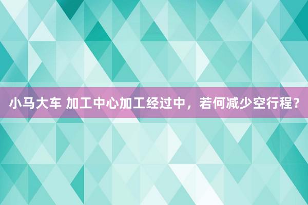 小马大车 加工中心加工经过中，若何减少空行程？