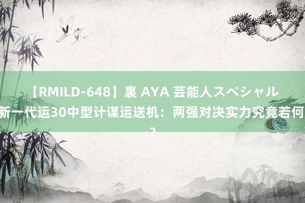 【RMILD-648】裏 AYA 芸能人スペシャル 新一代运30中型计谋运送机：两强对决实力究竟若何？