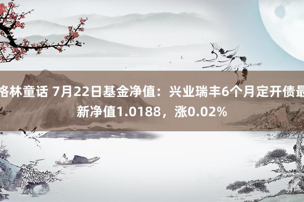 格林童话 7月22日基金净值：兴业瑞丰6个月定开债最新净值1.0188，涨0.02%