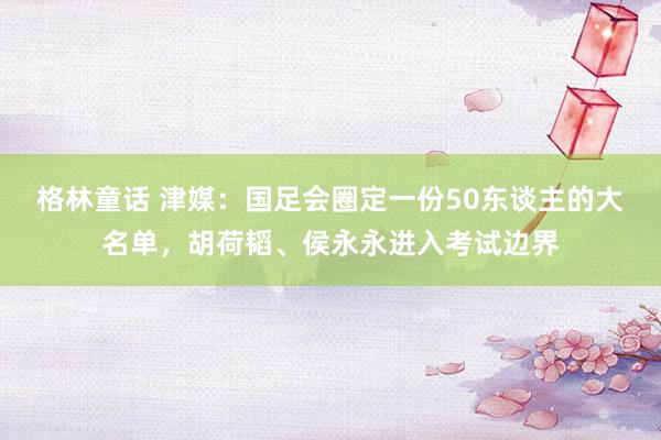 格林童话 津媒：国足会圈定一份50东谈主的大名单，胡荷韬、侯永永进入考试边界