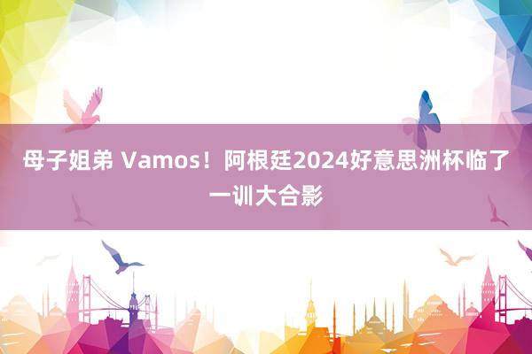 母子姐弟 Vamos！阿根廷2024好意思洲杯临了一训大合影