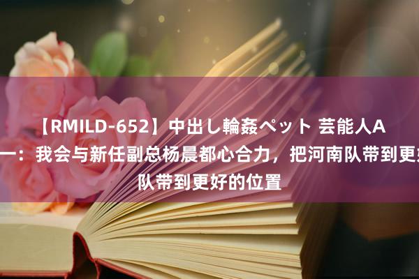 【RMILD-652】中出し輪姦ペット 芸能人AYA 南基一：我会与新任副总杨晨都心合力，把河南队带到更好的位置