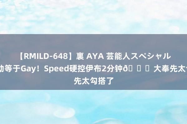 【RMILD-648】裏 AYA 芸能人スペシャル 谁先动等于Gay！Speed硬控伊布2分钟😂大奉先太勾搭了