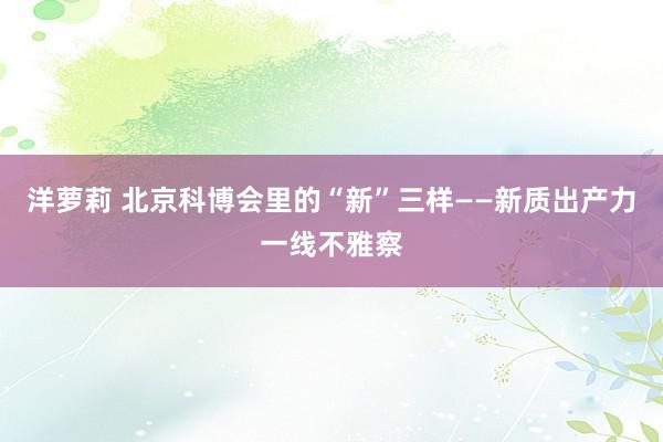 洋萝莉 北京科博会里的“新”三样——新质出产力一线不雅察