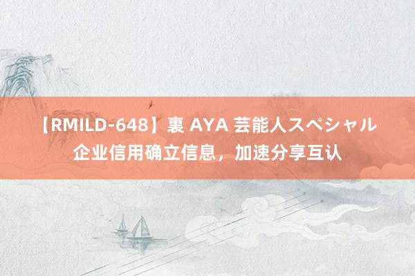 【RMILD-648】裏 AYA 芸能人スペシャル 企业信用确立信息，加速分享互认