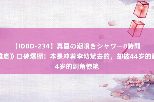 【IDBD-234】真夏の潮噴きシャワー8時間 《海天雄鹰》口碑爆棚！本是冲着李幼斌去的，却被44岁的副角惊艳