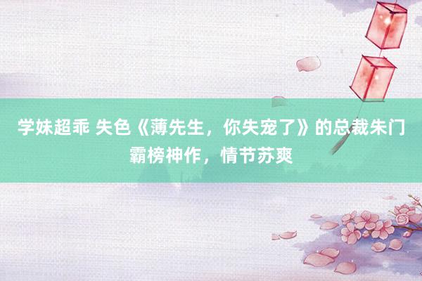 学妹超乖 失色《薄先生，你失宠了》的总裁朱门霸榜神作，情节苏爽