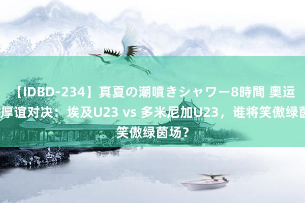 【IDBD-234】真夏の潮噴きシャワー8時間 奥运男足厚谊对决：埃及U23 vs 多米尼加U23，谁将笑傲绿茵场？