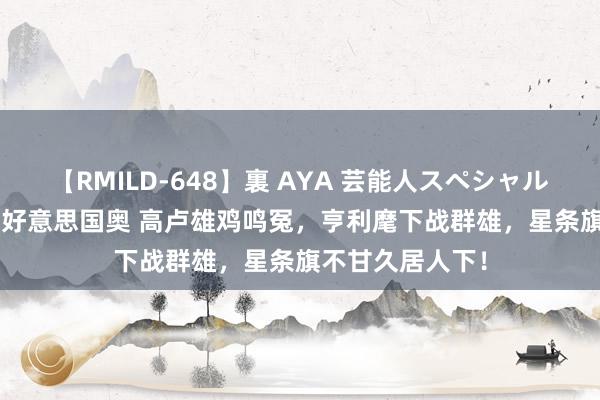 【RMILD-648】裏 AYA 芸能人スペシャル 奥足 法国奥vs好意思国奥 高卢雄鸡鸣冤，亨利麾下战群雄，星条旗不甘久居人下！