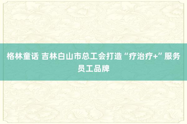 格林童话 吉林白山市总工会打造“疗治疗+”服务员工品牌