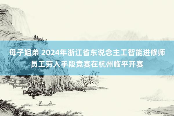 母子姐弟 2024年浙江省东说念主工智能进修师员工劳入手段竞赛在杭州临平开赛