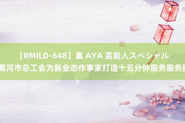 【RMILD-648】裏 AYA 芸能人スペシャル 黑河市总工会为新业态作事家打造十五分钟服务服务圈