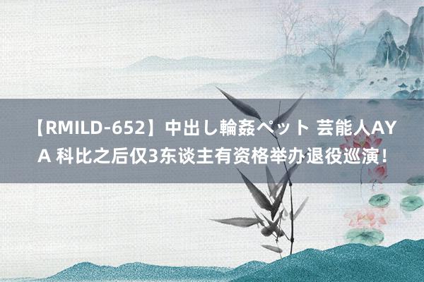 【RMILD-652】中出し輪姦ペット 芸能人AYA 科比之后仅3东谈主有资格举办退役巡演！