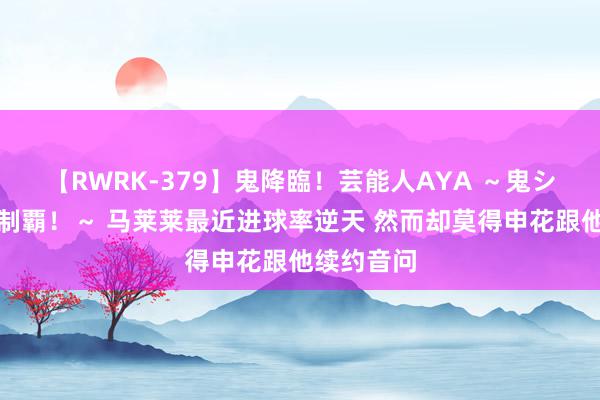 【RWRK-379】鬼降臨！芸能人AYA ～鬼シリーズ全制覇！～ 马莱莱最近进球率逆天 然而却莫得申花跟他续约音问