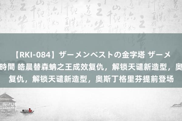 【RKI-084】ザーメンベストの金字塔 ザーメン大好き2000発 24時間 皓晨替森蚺之王成效复仇，解锁天谴新造型，奥斯丁格里芬提前登场