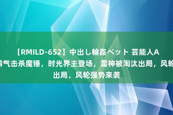 【RMILD-652】中出し輪姦ペット 芸能人AYA 罗峰霸气击杀魔锤，时光界主登场，雷神被淘汰出局，风轮强势来袭