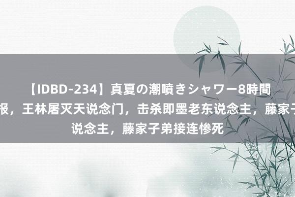 【IDBD-234】真夏の潮噴きシャワー8時間 仙逆超前预报，王林屠灭天说念门，击杀即墨老东说念主，藤家子弟接连惨死