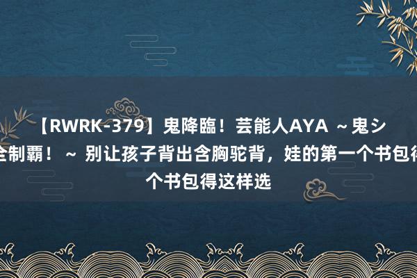 【RWRK-379】鬼降臨！芸能人AYA ～鬼シリーズ全制覇！～ 别让孩子背出含胸驼背，娃的第一个书包得这样选