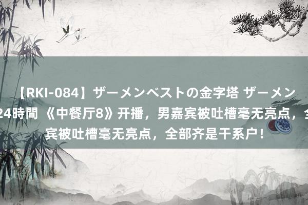 【RKI-084】ザーメンベストの金字塔 ザーメン大好き2000発 24時間 《中餐厅8》开播，男嘉宾被吐槽毫无亮点，全部齐是干系户！