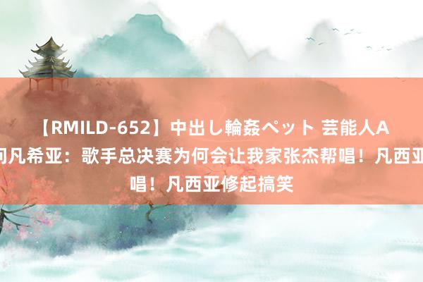 【RMILD-652】中出し輪姦ペット 芸能人AYA 谢娜问凡希亚：歌手总决赛为何会让我家张杰帮唱！凡西亚修起搞笑