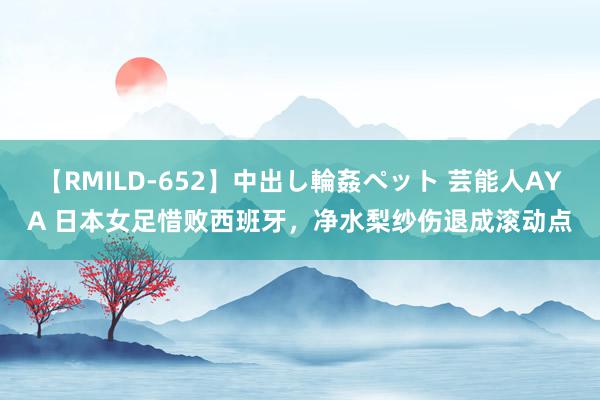 【RMILD-652】中出し輪姦ペット 芸能人AYA 日本女足惜败西班牙，净水梨纱伤退成滚动点