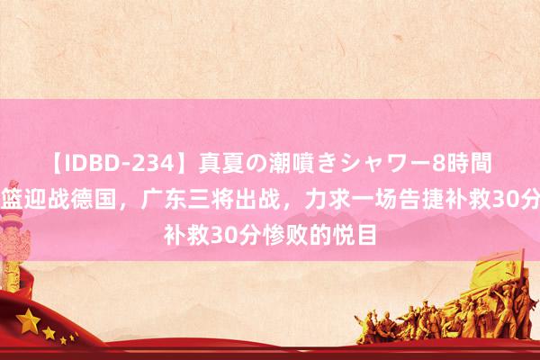 【IDBD-234】真夏の潮噴きシャワー8時間 中国国青男篮迎战德国，广东三将出战，力求一场告捷补救30分惨败的悦目