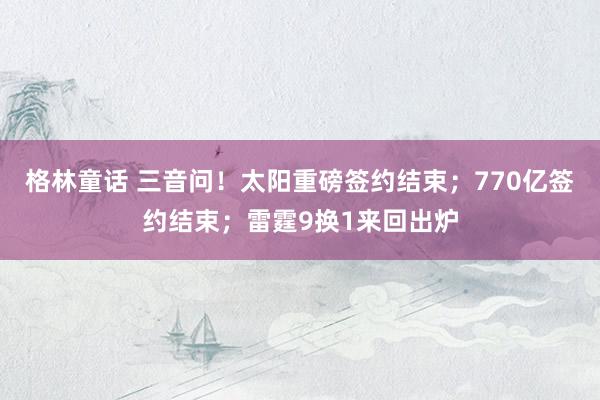 格林童话 三音问！太阳重磅签约结束；770亿签约结束；雷霆9换1来回出炉