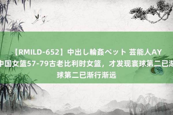 【RMILD-652】中出し輪姦ペット 芸能人AYA 看完中国女篮57-79古老比利时女篮，才发现寰球第二已渐行渐远