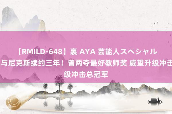 【RMILD-648】裏 AYA 芸能人スペシャル 锡伯杜与尼克斯续约三年！曾两夺最好教师奖 威望升级冲击总冠军