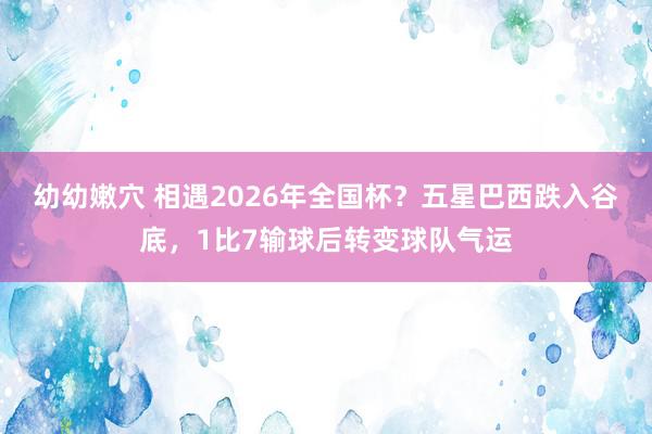 幼幼嫩穴 相遇2026年全国杯？五星巴西跌入谷底，1比7输球后转变球队气运