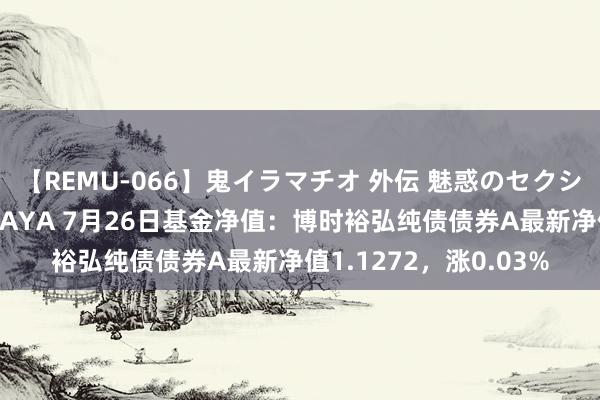 【REMU-066】鬼イラマチオ 外伝 魅惑のセクシーイラマチオ 芸能人AYA 7月26日基金净值：博时裕弘纯债债券A最新净值1.1272，涨0.03%