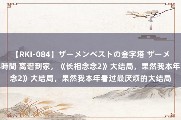 【RKI-084】ザーメンベストの金字塔 ザーメン大好き2000発 24時間 离谱到家，《长相念念2》大结局，果然我本年看过最厌烦的大结局