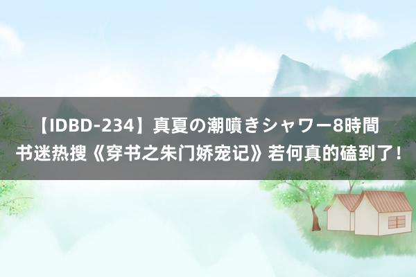 【IDBD-234】真夏の潮噴きシャワー8時間 书迷热搜《穿书之朱门娇宠记》若何真的磕到了！