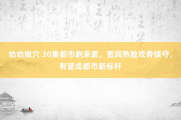 幼幼嫩穴 30集都市剧来袭，宽阔熟脸戏骨镇守，有望成都市新标杆