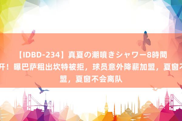 【IDBD-234】真夏の潮噴きシャワー8時間 奇思天开！曝巴萨租出坎特被拒，球员意外降薪加盟，夏窗不会离队