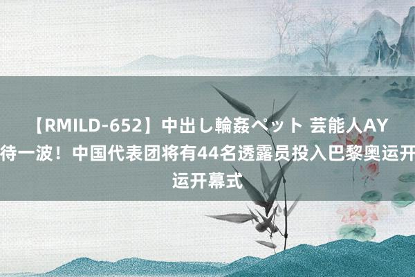 【RMILD-652】中出し輪姦ペット 芸能人AYA 期待一波！中国代表团将有44名透露员投入巴黎奥运开幕式