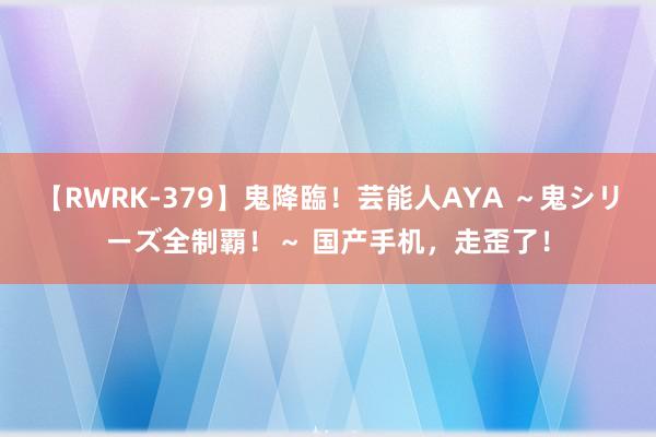 【RWRK-379】鬼降臨！芸能人AYA ～鬼シリーズ全制覇！～ 国产手机，走歪了！