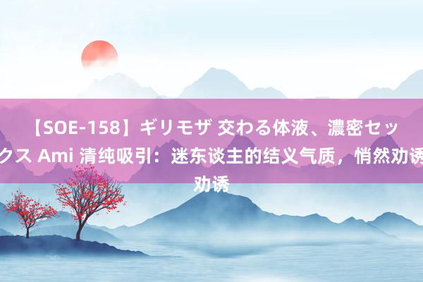 【SOE-158】ギリモザ 交わる体液、濃密セックス Ami 清纯吸引：迷东谈主的结义气质，悄然劝诱