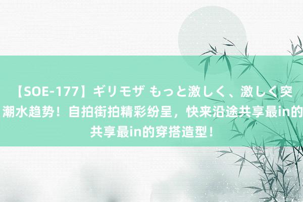 【SOE-177】ギリモザ もっと激しく、激しく突いて Ami 潮水趋势！自拍街拍精彩纷呈，快来沿途共享最in的穿搭造型！