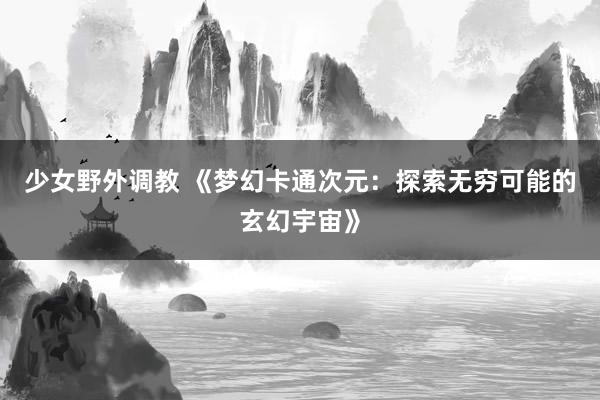 少女野外调教 《梦幻卡通次元：探索无穷可能的玄幻宇宙》