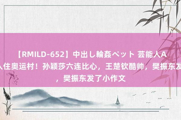 【RMILD-652】中出し輪姦ペット 芸能人AYA 国乒入住奥运村！孙颖莎六连比心，王楚钦酷帅，樊振东发了小作文