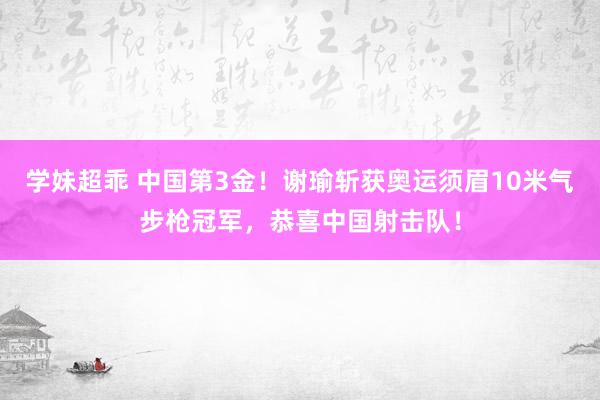 学妹超乖 中国第3金！谢瑜斩获奥运须眉10米气步枪冠军，恭喜中国射击队！