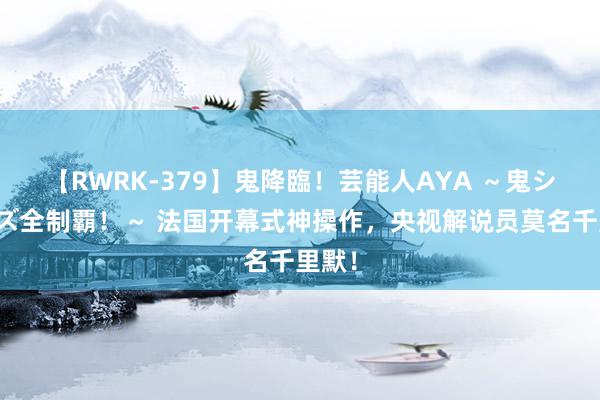 【RWRK-379】鬼降臨！芸能人AYA ～鬼シリーズ全制覇！～ 法国开幕式神操作，央视解说员莫名千里默！