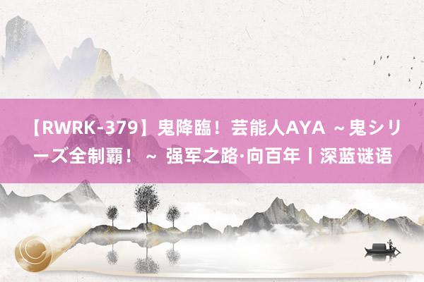 【RWRK-379】鬼降臨！芸能人AYA ～鬼シリーズ全制覇！～ 强军之路·向百年丨深蓝谜语