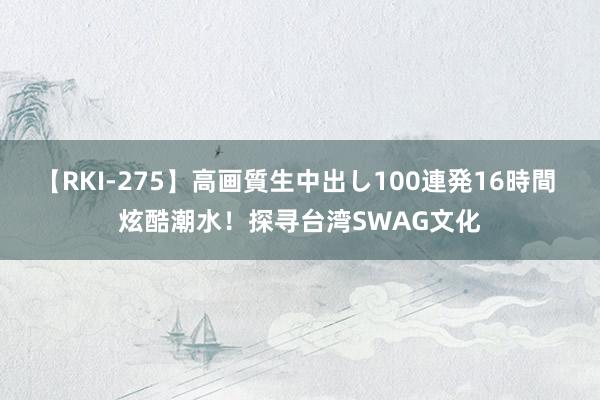 【RKI-275】高画質生中出し100連発16時間 炫酷潮水！探寻台湾SWAG文化