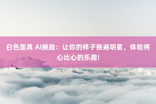 白色面具 AI换脸：让你的样子换遍明星，体验将心比心的乐趣!