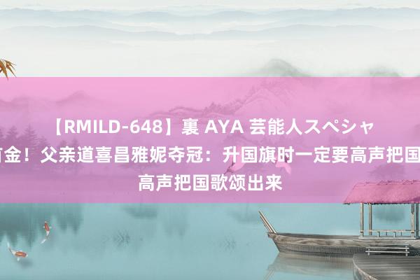 【RMILD-648】裏 AYA 芸能人スペシャル 奥运首金！父亲道喜昌雅妮夺冠：升国旗时一定要高声把国歌颂出来